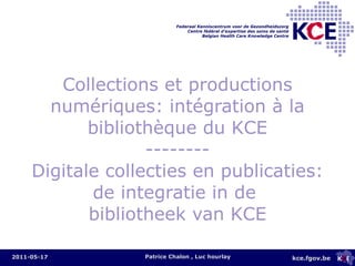 Collections et productions numériques: intégration à la bibliothèque du KCE -------- Digitale  collecties en publicaties: de integratie in de  bibliotheek van KCE Patrice Chalon , Luc hourlay 2011-05-17 