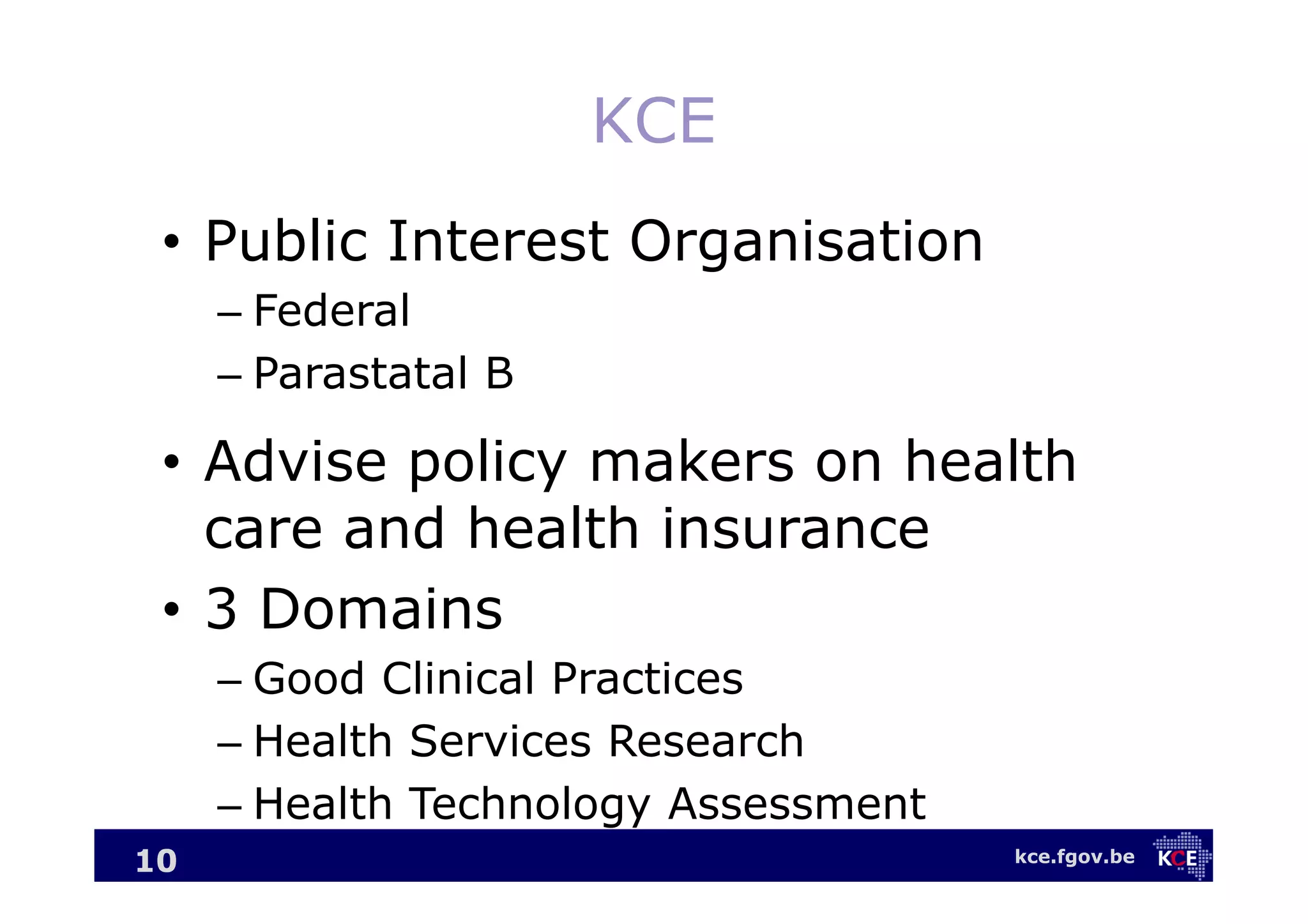kce.fgov.be
KCE
• Public Interest Organisation
– Federal
– Parastatal B
• Advise policy makers on health
care and health insurance
• 3 Domains
– Good Clinical Practices
– Health Services Research
– Health Technology Assessment
10
 