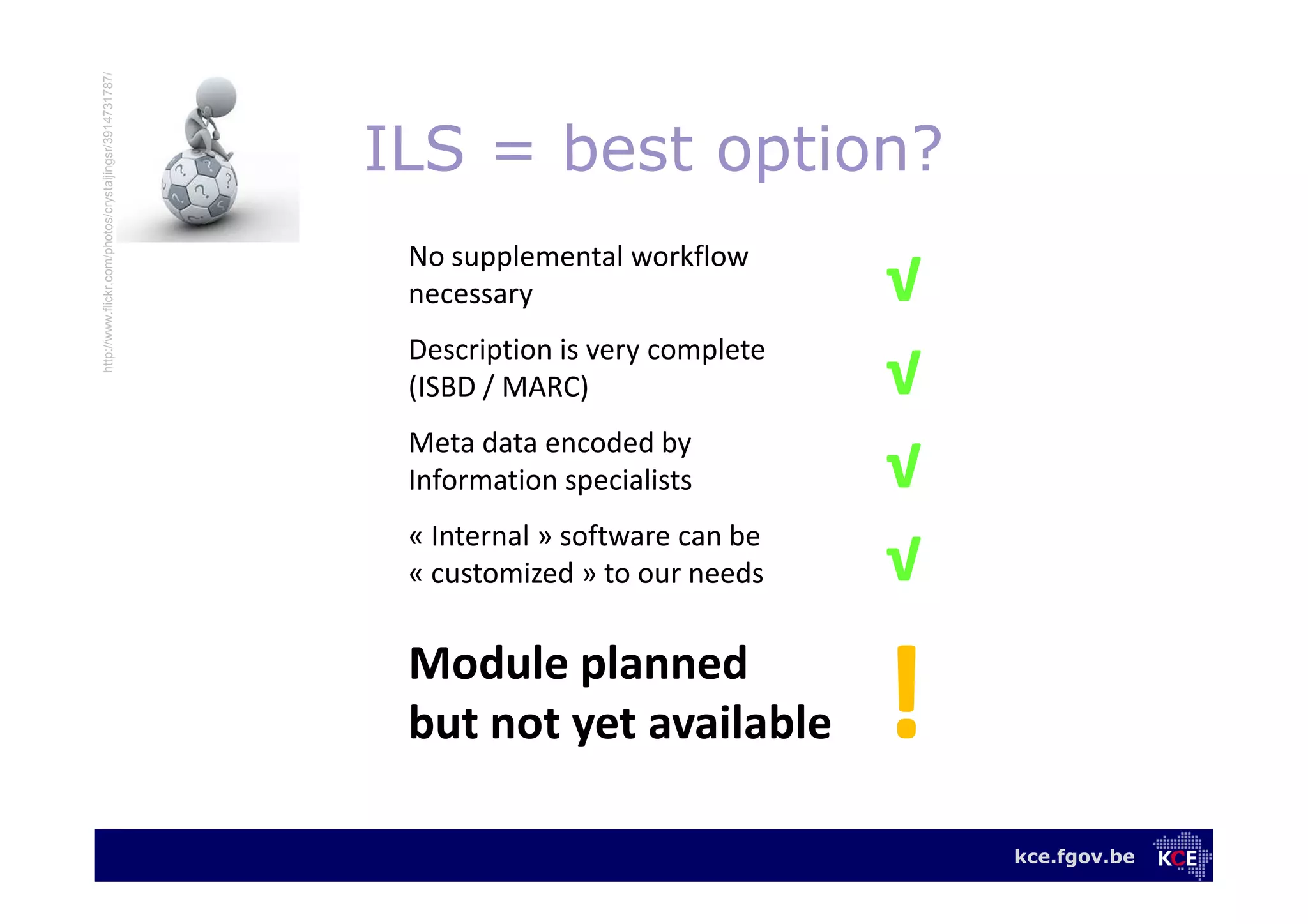 kce.fgov.be
ILS = best option?
No supplemental workflow
necessary √√
Description is very complete
(ISBD / MARC) √√
Meta data encoded by
Information specialists √√
« Internal » software can be
« customized » to our needs √√
Module planned
but not yet available
http://www.flickr.com/photos/crystaljingsr/3914731787/
 