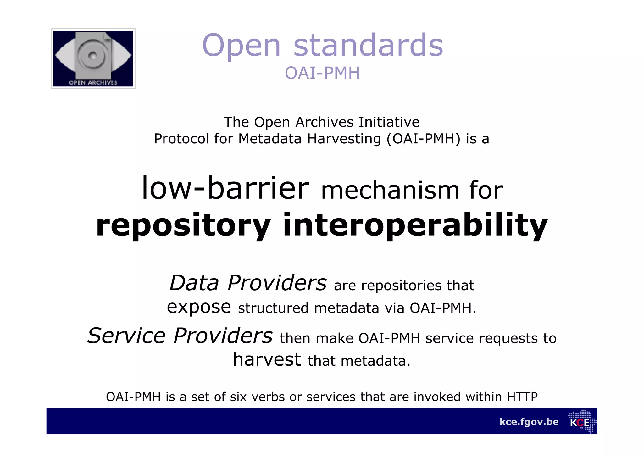 kce.fgov.be
Open standards
OAI-PMH
The Open Archives Initiative
Protocol for Metadata Harvesting (OAI-PMH) is a
low-barrier mechanism for
repository interoperability
Data Providers are repositories that
expose structured metadata via OAI-PMH.
Service Providers then make OAI-PMH service requests to
harvest that metadata.
OAI-PMH is a set of six verbs or services that are invoked within HTTP
 