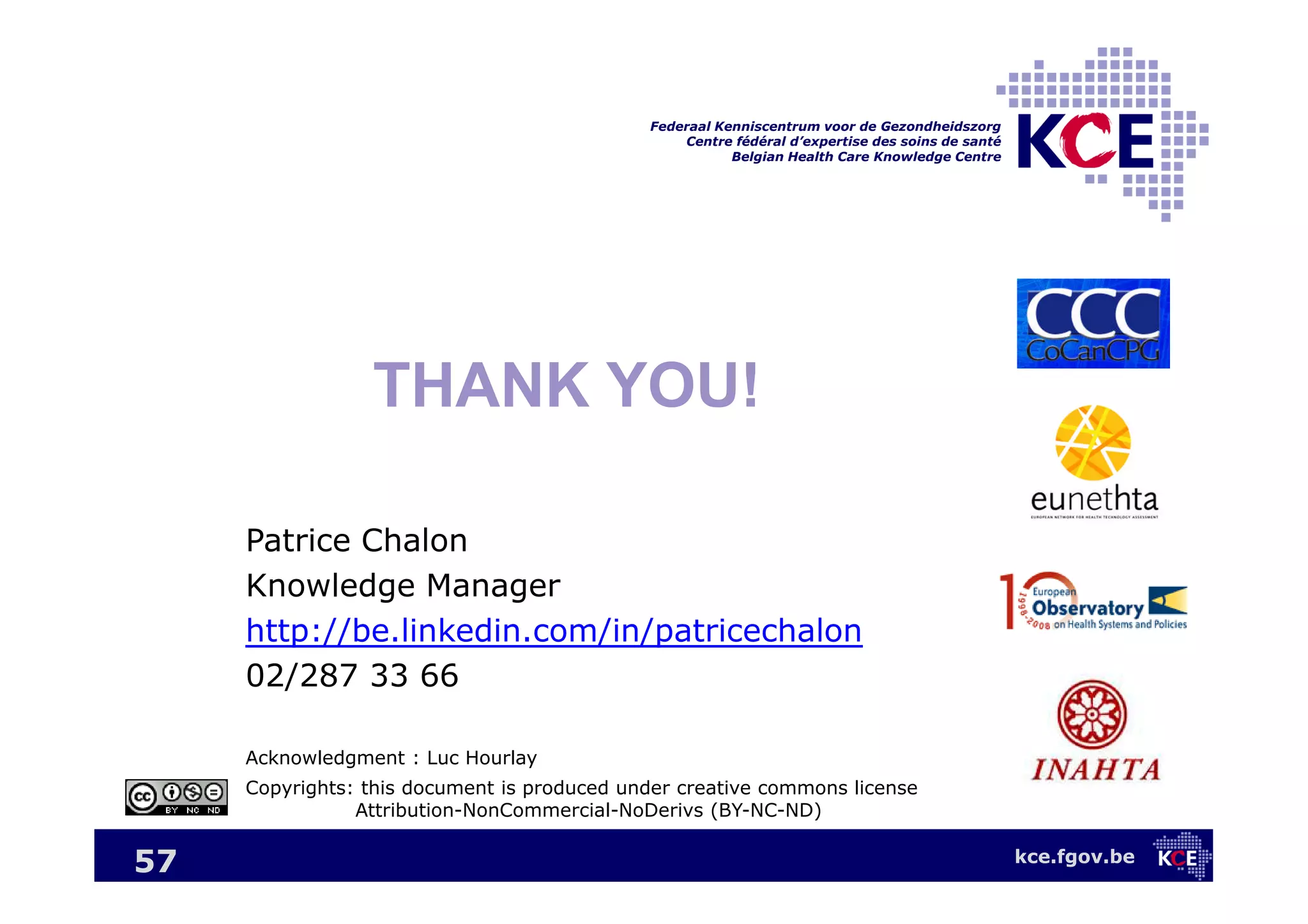 kce.fgov.be
Federaal Kenniscentrum voor de Gezondheidszorg
Centre fédéral d’expertise des soins de santé
Belgian Health Care Knowledge Centre
57
THANK YOU!
Patrice Chalon
Knowledge Manager
http://be.linkedin.com/in/patricechalon
02/287 33 66
Acknowledgment : Luc Hourlay
Copyrights: this document is produced under creative commons license
Attribution-NonCommercial-NoDerivs (BY-NC-ND)
 