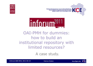 kce.fgov.be
Federaal Kenniscentrum voor de Gezondheidszorg
Centre fédéral d’expertise des soins de santé
Belgian Health Care Knowledge Centre
OAI-PMH for dummies:
how to build an
institutional repository with
limited resources?
Patrice ChalonInforum ABD-BVD, 2011-05-19
A case study.
 