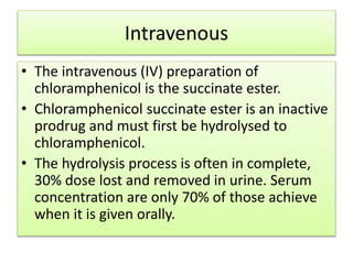 Intravenous
• The intravenous (IV) preparation of
chloramphenicol is the succinate ester.
• Chloramphenicol succinate ester is an inactive
prodrug and must first be hydrolysed to
chloramphenicol.
• The hydrolysis process is often in complete,
30% dose lost and removed in urine. Serum
concentration are only 70% of those achieve
when it is given orally.
 