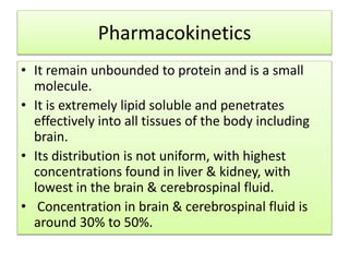 Pharmacokinetics
• It remain unbounded to protein and is a small
molecule.
• It is extremely lipid soluble and penetrates
effectively into all tissues of the body including
brain.
• Its distribution is not uniform, with highest
concentrations found in liver & kidney, with
lowest in the brain & cerebrospinal fluid.
• Concentration in brain & cerebrospinal fluid is
around 30% to 50%.
 