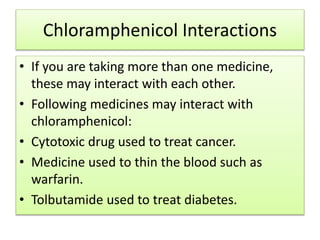 Chloramphenicol Interactions
• If you are taking more than one medicine,
these may interact with each other.
• Following medicines may interact with
chloramphenicol:
• Cytotoxic drug used to treat cancer.
• Medicine used to thin the blood such as
warfarin.
• Tolbutamide used to treat diabetes.
 