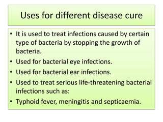 Uses for different disease cure
• It is used to treat infections caused by certain
type of bacteria by stopping the growth of
bacteria.
• Used for bacterial eye infections.
• Used for bacterial ear infections.
• Used to treat serious life-threatening bacterial
infections such as:
• Typhoid fever, meningitis and septicaemia.
 