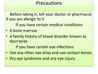 Precautions
Before taking it, tell your doctor or pharmacist
if you are allergic to it
If you have certain medical conditions
• A bone marrow
• A family history of blood disorder known as
dyscrasias.
If you have certain eye infections
• Use any other eye drop and use contact lenses
• Dry eye syndrome and any eye injury.
 