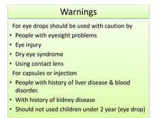 Warnings
For eye drops should be used with caution by
• People with eyesight problems
• Eye injury
• Dry eye syndrome
• Using contact lens
For capsules or injection
• People with history of liver disease & blood
disorder.
• With history of kidney disease
• Should not used children under 2 year (eye drop)
 