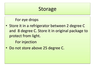 Storage
For eye drops
• Store it in a refrigerator between 2 degree C
and 8 degree C. Store it in original package to
protect from light.
For injection
• Do not store above 25 degree C.
 