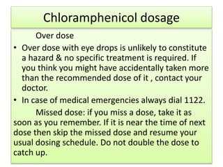 Chloramphenicol dosage
Over dose
• Over dose with eye drops is unlikely to constitute
a hazard & no specific treatment is required. If
you think you might have accidentally taken more
than the recommended dose of it , contact your
doctor.
• In case of medical emergencies always dial 1122.
Missed dose: if you miss a dose, take it as
soon as you remember. If it is near the time of next
dose then skip the missed dose and resume your
usual dosing schedule. Do not double the dose to
catch up.
 