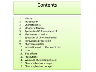 Contents
1. History
2. Introduction
3. Characteristics
4. Structural formula
5. Synthesis of Chloramphenicol
6. Mechanism of action
7. Spectrum of Chloramphenicol
8. Intravenous preparation
9. Pharmacokinetics
10. Interactions with other medicines
11. Uses
12. Side effects
13. Precautions
14. Warnings of chloramphenicol
15. Chloramphenicol storage
16. Chloramphenicol dosage
 