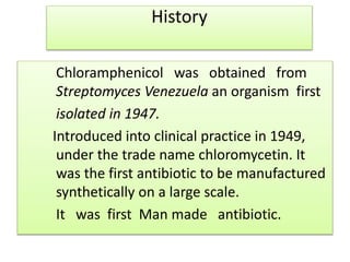 History
Chloramphenicol was obtained from
Streptomyces Venezuela an organism first
isolated in 1947.
Introduced into clinical practice in 1949,
under the trade name chloromycetin. It
was the first antibiotic to be manufactured
synthetically on a large scale.
It was first Man made antibiotic.
 