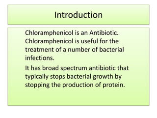 Introduction
Chloramphenicol is an Antibiotic.
Chloramphenicol is useful for the
treatment of a number of bacterial
infections.
It has broad spectrum antibiotic that
typically stops bacterial growth by
stopping the production of protein.
 