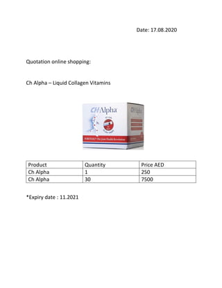 Date: 17.08.2020
Quotation online shopping:
Ch Alpha – Liquid Collagen Vitamins
Product Quantity Price AED
Ch Alpha 1 250
Ch Alpha 30 7500
*Expiry date : 11.2021
 