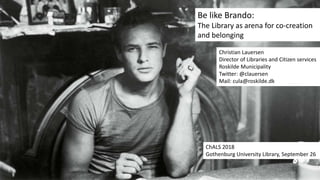 Be like Brando:
The Library as arena for co-creation
and belonging
Christian Lauersen
Director of Libraries and Citizen services
Roskilde Municipality
Twitter: @clauersen
Mail: cula@roskilde.dk
ChALS 2018
Gothenburg University Library, September 26
 