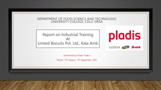 Report on Industrial Training
At
United Biscuits Pvt. Ltd., Kala Amb
Submitted by-Chalsi Thakur
Period- 13th August- 13th September, 2021
DEPARTMENT OF FOOD SCIENCE AND TECHNOLOGY,
UNIVERSITY COLLEGE, CDLU SIRSA
 