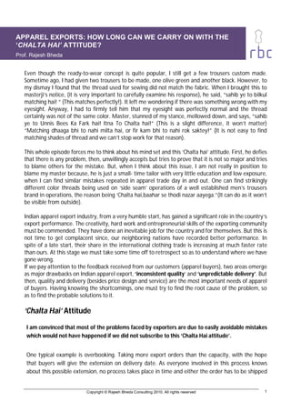 APPAREL EXPORTS: HOW LONG CAN WE CARRY ON WITH THE
‘CHALTA HAI’ ATTITUDE?
Prof. Rajesh Bheda


   Even though the ready-to-wear concept is quite popular, I still get a few trousers custom made.
   Sometime ago, I had given two trousers to be made, one olive green and another black. However, to
   my dismay I found that the thread used for sewing did not match the fabric. When I brought this to
   masterji’s notice, (it is very important to carefully examine his response), he said, “sahib ye to bilkul
   matching hai! “ (This matches perfectly!). It left me wondering if there was something wrong with my
   eyesight. Anyway, I had to firmly tell him that my eyesight was perfectly normal and the thread
   certainly was not of the same color. Master, stunned of my stance, mellowed down, and says, “sahib
   ye to Unnis Bees Ka Fark hai! Itna To Chalta hai!” (This is a slight difference, it won’t matter)
   “Matching dhaaga bhi to nahi milta hai, or fir kam bhi to nahi rok saktey!” (It is not easy to find
   matching shades of thread and we can’t stop work for that reason).

   This whole episode forces me to think about his mind set and this ‘Chalta hai’ attitude. First, he defies
   that there is any problem, then, unwillingly accepts but tries to prove that it is not so major and tries
   to blame others for the mistake. But, when I think about this issue, I am not really in position to
   blame my master because, he is just a small- time tailor with very little education and low exposure,
   when I can find similar mistakes repeated in apparel trade day in and out. One can find strikingly
   different color threads being used on ‘side seam’ operations of a well established men’s trousers
   brand in operations, the reason being ‘Chalta hai,baahar se thodi nazar aayega.”(It can do as it won’t
   be visible from outside).

   Indian apparel export industry, from a very humble start, has gained a significant role in the country’s
   export performance. The creativity, hard work and entrepreneurial skills of the exporting community
   must be commended. They have done an inevitable job for the country and for themselves. But this is
   not time to get complacent since, our neighboring nations have recorded better performance. In
   spite of a late start, their share in the international clothing trade is increasing at much faster rate
   than ours. At this stage we must take some time off to retrospect so as to understand where we have
   gone wrong.
   If we pay attention to the feedback received from our customers (apparel buyers), two areas emerge
   as major drawbacks on Indian apparel export, ‘inconsistent quality’ and ‘unpredictable delivery’. But
   then, quality and delivery (besides price design and service) are the most important needs of apparel
   of buyers. Having knowing the shortcomings, one must try to find the root cause of the problem, so
   as to find the probable solutions to it.

   ‘Chalta Hai’ Attitude

    I am convinced that most of the problems faced by exporters are due to easily avoidable mistakes
    which would not have happened if we did not subscribe to this ‘Chalta Hai attitude’.


    One typical example is overbooking. Taking more export orders than the capacity, with the hope
    that buyers will give the extension on delivery date. As everyone involved in this process knows
    about this possible extension, no process takes place in time and either the order has to be shipped


                             Copyright © Rajesh Bheda Consulting 2010. All rights reserved                1
 