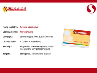 Nome iniziativa: Tessera associativa

Società cliente:   Altroconsumo

Campagna:          Lancio maggio 2006, tuttora in corso

Distribuzione:     A cura di Altroconsumo

Tipologia:         Programma di marketing associativo:
                   integrazione servizi tessera socio

Target:            Eterogeneo, consumatore evoluto
 