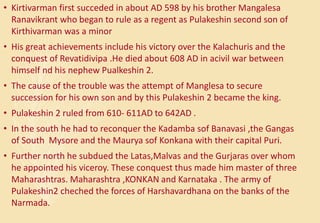 • Kirtivarman first succeded in about AD 598 by his brother Mangalesa
Ranavikrant who began to rule as a regent as Pulakeshin second son of
Kirthivarman was a minor
• His great achievements include his victory over the Kalachuris and the
conquest of Revatidivipa .He died about 608 AD in acivil war between
himself nd his nephew Pualkeshin 2.
• The cause of the trouble was the attempt of Manglesa to secure
succession for his own son and by this Pulakeshin 2 became the king.
• Pulakeshin 2 ruled from 610- 611AD to 642AD .
• In the south he had to reconquer the Kadamba sof Banavasi ,the Gangas
of South Mysore and the Maurya sof Konkana with their capital Puri.
• Further north he subdued the Latas,Malvas and the Gurjaras over whom
he appointed his viceroy. These conquest thus made him master of three
Maharashtras. Maharashtra ,KONKAN and Karnataka . The army of
Pulakeshin2 cheched the forces of Harshavardhana on the banks of the
Narmada.
 