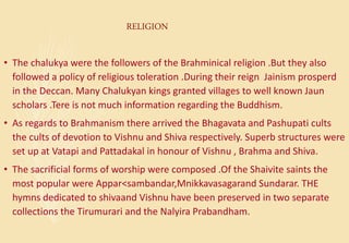 RELIGION
• The chalukya were the followers of the Brahminical religion .But they also
followed a policy of religious toleration .During their reign Jainism prosperd
in the Deccan. Many Chalukyan kings granted villages to well known Jaun
scholars .Tere is not much information regarding the Buddhism.
• As regards to Brahmanism there arrived the Bhagavata and Pashupati cults
the cults of devotion to Vishnu and Shiva respectively. Superb structures were
set up at Vatapi and Pattadakal in honour of Vishnu , Brahma and Shiva.
• The sacrificial forms of worship were composed .Of the Shaivite saints the
most popular were Appar<sambandar,Mnikkavasagarand Sundarar. THE
hymns dedicated to shivaand Vishnu have been preserved in two separate
collections the Tirumurari and the Nalyira Prabandham.
 