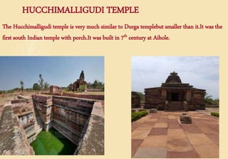 HUCCHIMALLIGUDI TEMPLE
The Hucchimalligudi temple is very much similar to Durga templebut smaller than it.It was the
first south Indian temple with porch.It was built in 7th century at Aihole.
 