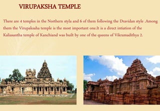 VIRUPAKSHA TEMPLE
There are 4 temples in the Northern styla and 6 of them following the Dravidan style .Among
them the Virupaksaha temple is the most important one.It is a direct intiation of the
Kaliasantha temple of Kanchiand was built by one of the queens of Vikramadithya 2.
Kailasanatha temple Virupaksha temple
 