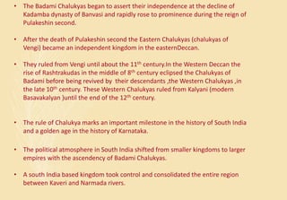 • The Badami Chalukyas began to assert their independence at the decline of
Kadamba dynasty of Banvasi and rapidly rose to prominence during the reign of
Pulakeshin second.
• After the death of Pulakeshin second the Eastern Chalukyas (chalukyas of
Vengi) became an independent kingdom in the easternDeccan.
• They ruled from Vengi until about the 11th century.In the Western Deccan the
rise of Rashtrakudas in the middle of 8th century eclipsed the Chalukyas of
Badami before being revived by their descendants ,the Western Chalukyas ,in
the late 10th century. These Western Chalukyas ruled from Kalyani (modern
Basavakalyan )until the end of the 12th century.
• The rule of Chalukya marks an important milestone in the history of South India
and a golden age in the history of Karnataka.
• The political atmosphere in South India shifted from smaller kingdoms to larger
empires with the ascendency of Badami Chalukyas.
• A south India based kingdom took control and consolidated the entire region
between Kaveri and Narmada rivers.
 