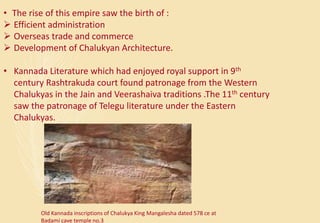 • The rise of this empire saw the birth of :
 Efficient administration
 Overseas trade and commerce
 Development of Chalukyan Architecture.
• Kannada Literature which had enjoyed royal support in 9th
century Rashtrakuda court found patronage from the Western
Chalukyas in the Jain and Veerashaiva traditions .The 11th century
saw the patronage of Telegu literature under the Eastern
Chalukyas.
Old Kannada inscriptions of Chalukya King Mangalesha dated 578 ce at
Badami cave temple no.3
 