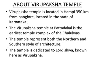 ABOUT VIRUPAKSHA TEMPLE
• Virupaksha temple is located in Hampi 350 km
  from banglore, located in the state of
  Karnataka.
• The Virupaksna temple at Pattadakal is the
  earliest temple complex of the Chalukyas.
• The temple represent both the Northern and
  Southern style of architecture.
• The temple is dedicated to Lord shiva, known
  here as Virupaksha.
 