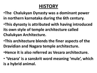 HISTORY
•The Chalukyan Dynasty was a dominant power
in northern karnataka during the 6th century.
•This dynasty is attributed with having introduced
its own style of temple architecture called
Chalukyan Architecture.
•This architecture blends the finer aspects of the
Dravidian and Nagara temple architecture.
•Hence it is also referred as Vesara architecture.
• ‘Vesara’ is a sanskrit word meaning ‘mule’, which
is a hybrid animal.
 