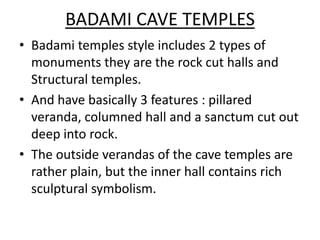 BADAMI CAVE TEMPLES
• Badami temples style includes 2 types of
  monuments they are the rock cut halls and
  Structural temples.
• And have basically 3 features : pillared
  veranda, columned hall and a sanctum cut out
  deep into rock.
• The outside verandas of the cave temples are
  rather plain, but the inner hall contains rich
  sculptural symbolism.
 