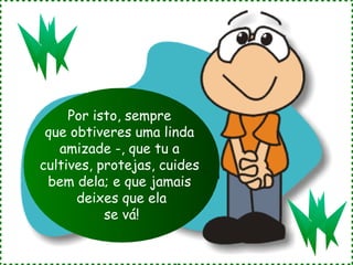 Por isto, sempre
 que obtiveres uma linda
   amizade -, que tu a
cultives, protejas, cuides
 bem dela; e que jamais
      deixes que ela
           se vá!
 
