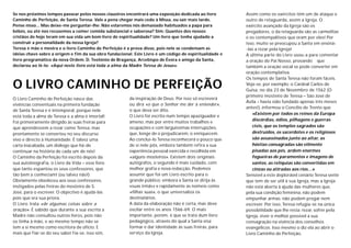 Se nos próximos tempos passear pelos nossos claustros encontrará uma exposição dedicada ao livro         Assim como os exércitos têm um de ataque e
Caminho de Perfeição, de Santa Teresa. Vale a pena chegar mais cedo à Missa, ou sair mais tarde.         outro de retaguarda, assim a Igreja. O
Pense nisso... Mas deixe-me perguntar-lhe: Não estaremos nós demasiado habituados a papa para            exército avançado da Igreja são os
bébés, ou até nos recusemos a comer comida substancial e saborosa? Sim: Quantos dos nossos               pregadores, o da retaguarda são as carmelitas
cristãos de hoje leram em sua vida um bom livro de espiritualidade? Um livro que tenha ajudado a         e os contempaltivos que oram por eles! Por
construir a personalidade da nossa Igreja?                                                               isso, muito se preocupou a Santa em ensiná-
Teresa é mãe e mestra e o livro Caminho de Perfeição é a prova disso, pois nele se condensam as          -las a rezar pela Igreja!
ideias chave sobre a origem e fim da sua obra fundacional. Este Livro é um código de espiritualidade e   A última parte do Livro usou-a para comentar
livro programático da nova Ordem. D. Teotónio de Bragança, Arcebispo de Évora e amigo da Santa,          a oração do Pai Nosso, provando que
declarou ao lê-lo: «Aqui neste livro está toda a alma da Madre Teresa de Jesus».                         também a oração vocal se pode converter em
                                                                                                         oração contemplativa.
                                                                                                         Os tempos de Santa Teresa não foram fáceis.
O LIVRO CAMINHO DE PERFEIÇÃO                                                                             Veja-se, por exemplo: o Cardeal Carlos de
                                                                                                         Guisa, no dia 23 de Novembro de 1562 (O
                                                                                                         primeiro mosteiro de Teresa – São José de
O Livro Caminho de Perfeição nasce das                  da inspiração de Deus. Por isso só escreverá
                                                                                                         Ávila – havia sido fundado apenas três meses
vivências conventuais na primeira fundação              ou dirá «o que o Senhor me der a entender»,
                                                                                                         antes!), informou o Concílio de Trento que
de Santa Teresa e é intemporal, porque nele             o que deva ser dito.
                                                                                                            «Existem por todos os reinos da Europa
está toda a alma de Teresa e a alma é imortal!          O Livro foi escrito num tempo apaziguador e
                                                        ameno, mas por entre muitos trabalhos e             discórdias, ódios, pilhagens e guerras
Foi primeiramente dirigido às suas freiras para
que aprendessem a rezar como Teresa, mas                ocupações e com larguíssimas interrupções,          civis, que os templos sagrados são
prontamente se converteu no seu discurso                que, longe de o prejudicarem, o enriquecem.         destruídos, os sacerdotes e os religiosos
vivo e directo à Humanidade. É talvez uma               Ao conclui-lo Teresa reconhecerá o pouco que        são assassinados junto ao altar, as
carta inacabada, um diálogo que há-de                   de si nele pôs, embora também refira a sua          hóstias consagradas são vilmente
continuar na história de cada um de nós!                experiência pessoal exercida e recolhida em         pisadas aos pés, ardem enormes
O Caminho da Perfeição foi escrito depois da            «alguns mosteiros». Existem dois originais          fogueiras de paramentos e imagens de
sua autobiografia, o Livro da Vida – esse livro         autógrafos, o segundo é mais cuidado, com           santos, as relíquias são convertidas em
que tanto espantou os seus confessores, que             melhor grafia e nova redacção. Podemos              cinzas ou atiradas aos rios…»
tão bem a conheciam! (ou talvez não!)                   assumir que foi um Livro escrito para o          Sensível a este deplorável cenário Teresa sente
Obviamente obedeceu aos seus confessores,               grande público: embora a Santa se dirija às      que tem de ser útil à sua Igreja, mas a Igreja
instigados pelas freiras do mosteiro de S.              «suas irmãs» e rapidamente as nomeie como        não está aberta à ajuda das mulheres que,
José, para o escrever. O objectivo é ajudá-las          «filhas suas», o que universaliza os             pela sua condição feminina, não podem
pois que era sua priora.                                destinatários.                                   empunhar armas: não podem pregar nem
O Livro trata «de algumas coisas sobre a                A data da elaboração não é certa, mas deve       escrever. Por isso, Teresa refugia-se na única
oração». É sabido que durante a sua escrita a           oscilar entre os anos 1566-69. O mais            possibilidade que lhe resta: rezar, sofrer pela
Madre não consultou outros livros, pois não             importante, porém, é que se trata dum livro      Igreja, viver o melhor possível a sua
os tinha à mão, e ao mesmo tempo não se                 pedagógico, através do qual a Santa visa         consagração na vivência dos conselhos
tem a si mesmo como escritora de ofício. E              formar e dar identidade às suas freiras, para    evangélicos. Isso mesmo o diz ela ao abrir o
mais que fiar-se do seu saber fia-se, isso sim,         serviço da Igreja.                               Livro Caminho de Perfeição.
 