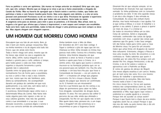 Fora eu político e seria um optimista. (Ao menos no tempo anterior às eleições!) Diria que sim, que         Disseram-lhe ali que solução solução, só na
sim, que sim, sempre. Mesmo que ao longe já se visse o pó ou o fumo anunciando a chegada do                 Comunidade de Inserção mas que esperasse
Cavalo da Troika. Mas eu haveria de apregoar que o futuro existe e sorriria a todos, que todos são          sentado. Se tinha problemas com os consumos
patriotas e belos e com futuro risonho pela frente. Não veria alguém com defeito, e a eito só veria         o problema era dele. O dia viria quando viesse.
pessoal com potencial! Precisasse eu de ser eleito e era o que diria. Precisasse de agradar a superi ores   E um dia o dia chegou. E deu entrada na
ou a associados e a colaboradores, diria que todos são uns amores. Seria tudo na maior.                     Comunidade. As coisas não vinham muito
A exigência seria para os demais; para mim e para os próximos, o El Dorado. Mas afinal, nem eu              direitas, mas havia motivação e isso ajudou. Foi
negaria a lei geral que afirma que o futuro é imprevisível, e nem sequer sorri sempre aos escolhidos .      aí que voltou à Missa, e a rezar. A trabalhar e a
Tudo será fácil, tudo será permitido, todos lá hão-de chegar é uma promessa que nem sempre se deve          ganhar o seu salário. E pouco a pouco a querer
dar. Mas alguns chegam sem ninguém esperar...                                                               ser mais de Jesus. E a crismar-se.
                                                                                                            De todos os encontros falhou um ou dois.
                                                                                                            Coisa de somenos. Achei-o engraçado,
UM HOMEM QUE MORREU COMO HOMEM                                                                              motivado, conhecedor das coisas da Igreja,
                                                                                                            envolvido com Jesus, a gostar das coisas que
Desculpem que vos fale de um morto. Bem, já               Vinha também rezar o Mês de Maio.                 sabemos que Ele gosta, e dos Seus amigos.
não é bem um morto, porque ressuscitou. Mas               Em Setembro de 2011 veio falar comigo. E          Um dia fomos todos para retiro, para a Casa
                                                                                                            do Menino Jesus. Foi para Ele um encanto
na minha memória e na de alguns está tudo tão             fiquei a conhecer a jóia de rapaz que ele era.
                                                                                                            maior que umas férias em Acapulco de Juaréz!
fresco, que ele ainda está morto.                         Chamava-se Vítor, tinha iniciado os trintas mas
                                                                                                            Veio esfusiante. Entretanto, chegou a Páscoa e
Toda a morte chega sem aviso, mesmo que de                parecia mais velho. Contou-me a história, longa
                                                                                                            teve uma recaída. Eu temi. Re-encontrei-o e ele
há meses seja visível na cara a segadeira da              história. Uma história daquelas em que
                                                                                                            confessou-se. Todos sabemos que quem é
morte. (Mas, enfim, nunca ninguém se crê                  perdemos o amor às horas e ficamos a ouvir.
                                                                                                            mordido por tal cobra lhe fica sempre com um
maduro e pronto para a ceifa, embora o tempo              Sentira o apelo para fazer o Crisma. Já o
                                                                                                            dívida! Por fim, chegou Pentecostes, o dia do
para todos passe e cada vez mais nítido                   sentira antes, mas agora que ouvira o convite a
                                                                                                            Crisma, e ele lá foi solene e solene se
vejamos a reluzente ferramenta à porta,                   inscrever-se na formação próxima quis ver se
                                                                                                            apresentou com o Padrinho ao Bispo.
quando não à cabeceira!)                                  era possível para ele também. Era. Pus-lhe uma
                                                                                                            (E como ele gostou do abraço do Bispo!)
Quando entro na igreja para rezar, e visto que            condição; e em boa hora lha pus: que fosse à
                                                                                                            Uns meses depois assaltou-o um cancro. Andou
normalmente fico de frente para a assembleia,             Comunidade de Inserção — era um utente do
                                                                                                            por ali num seria não seria. Era e era mesmo.
eu rezo e canto e falo e vejo e oiço. Existem,            GAF! — e trouxesse um amigo que julgasse          Deixou de trabalhar e apresentava-se
por isso, rostos que me são familiares, pois,             escorreito. Ele foi e trouxe o Bruno. Desde       pontualmente às consultas. Mas não havia
diária ou semanalmente, me acompanham                     aquele dia julguei que deveria ser confirmado     mesmo nada a fazer. E não houve...
durante um pedaço de caminho em que rezo                  na fé: O homem era um missionário!                Em cinco meses foi-se. Foi-se sem queixas,
publicamente, e eu com eles, sem deles nem o              Esta foi a sua história que ele me contou e eu    embora não compreendesse (nem eu, nem
nome nem nada saber. Acontece.                            dispo de pormenores para caber na folha.          muitos!) porque tinha de ir-se, porque tinha de
E aconteceu. Determinado rapaz vinha rezar a              Fora drogado, consumidor de drogas duras          abandonar a filha, logo agora «que estava a
determinada Missa do Carmo. Não havia nele                durante 15 anos. Por isso parecia tão velho! O    endireitar-se e podia ajudá-la a crescer!».
razão alguma para nele reparar a não ser os               percurso da sua vida, ainda que alienado e        Porque têm de suceder as coisas assim?
seus cabelos grandes, mas não tão grandes                 estuporado, fez-lhe ver que aquilo não ia bem.    Porque é que Quem tem a chave da arca destes
como a sua serenidade e a sua paz, a sua                  Mas quem daria mão, pensava ele, a um trapo       segredos assim faz as coisas? Porque é que
devoção escorreita, a postura digna e serena e            mau e drogado? Um dia convenceu-se e              não nos diz nada, ou pelo menos não o diz em
até o seu correcto sentido de comunidade.                 encaminhou-se para a Segurança Social.            alfabeto que entendamos?
 