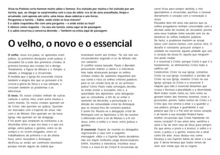 O velho, o novo e o essencial
Vivia na Polónia certo homem muito sábio e famoso. Era visitado por muitos e foi visitado por um
turista, que, ao chegar se surpreendeu com a casa do sábio: era só de uma assoalhada, limpa e
arrumada, com apenas um catre, uma mesa, duas cadeiras e uns livros.
Perguntou o turista: – Sábio, onde estão os teus móveis?
E o sábio respondeu-lhe com uma pergunta: – e onde estão os teus?
E obteve como resposta: – Eu sou um turista, estou aqui só de passagem.
E o sabio encerrou a conversa dizendo: – Também eu estou aqui de passagem.
O velho. Jesus era judeu, os apóstolos eram
judeus, os primeiros discípulos eram judeus, e
Jerusalém foi a sede dos primeiros cristãos. A
primeira herança dos cristãos foi o Antigo
Testamento, a figura de Moisés e o Templo, o
sábado, a sinagoga e a circuncisão.
À medida que a Igreja foi crescendo crescia
também a alegria dos que se juntavam à fé,
crescia a glória de Deus e a sua salvação, e
cresciam também os problemas e as
diferenças.
O novo. Os novos cristãos vinham de outras
culturas e outros ritos, eram outra música e
outro mundo. Os novos cristãos queriam ser
de Cristo, não queriam ser judeus. Queriam
ser marcados com o Espírito de Jesus, não
com o de Moisés. Eles queriam ser da nova
Igreja, não queriam ser da sinagoga.
E foi assim que estalaram as confusões e as
discórdias entre o que era novo e o que era
antigo, entre judeus e gentios, entre os de
sempre e os recém-chegados, entre os
trabalhadores da primeira e os da última
hora, entre Jerusalém e Antioquia.
Verificou-se então um confronto inevitável,
porque vieram alguns da Judeia que
ensinavam assim aos irmãos: “Se vós não vos
circuncidardes segundo a Lei de Moisés não
vos salvareis”.
O conflito estava lançado. Paulo e Barnabé
procuraram manter a calma e a tolerância,
mas nada alcançaram porque os velhos
cristãos vindos do Judaismo impunham por
sua conta e risco os velhos critérios judaicos:
para se ser cristão teria de se ser primeiro
judeu! Como Paulo nada conseguiu decidiu-
se então enviar a Jerusalém, isto é, à
autoridade dos Apóstolos, uma delegação
que os consultaria, a fim de se evitar o
aumento da discórdia, a perturbação e a
divisão da comunidade cristã de Antioquia,
que se situava fora do contexto judaico.
E assim foi. Reuniu-se a delegação cristã de
Antioquia com os Apóstolos a fim de resolver
o diferendo entre a lei de Moisés e a fé em
Jesus, entre o velho e o novo, entre judeus e
gentios.
O essencial. Depois da reunião os delegados
regressaram a casa com a seguinte
mensagem: «Nós e o Espírito Santo decidimos
não vos impôr nenhuma carga desnecessária!».
Enfim, triunfara a tolerância, triunfara Jesus
Cristo e a nova lei de Cristo! A circuncisão da
carne ficou para sempre abolida, e nós
aprendemos a circuncidar, purificar e renovar
diariamente o coração com a renovação a
Jesus.
Passados dois mil anos não parece que os
velhos pregadores tenham concordado com a
decisão saída da reunião de Jerusalém, porém,
uma nova tradição tinha nascido sem ter de
obedecer às velhas tradições judaicas.
De facto, o problema mantém-se actual,
talvez com outros nomes, com outros ritos. O
desafio é constante: procurar sempre a
unidade no essencial, aquela unidade que une
o coração da nossa fé, aquela que ninguém
nos pode roubar.
E o essencial é Cristo, porque Cristo é que é o
fundamento: se eliminarmos Cristo todo o
edifício cai!
Celebremos Cristo na sua Igreja, comamos
Cristo na sua Igreja, recebamos o perdão de
Cristo na sua Igreja, vivamos Cristo na sua
Igreja, porque só Cristo é o essencial. E
naquilo que não é essencial deixemos que
cresça e floresça a pluralidade e a diversidade.
Nem todos rezam como eu, nem como eu
gostam todos das mesmas novenas, rezas e
procissões; porém, todos somos de Cristo e é
Cristo que nos ensina a amar e a guardar a
sua palavra, porque é guardando a sua
palavra que Ele e o Pai vêm ao nosso coração
e ali fazem a sua morada! Poderá haver
melhor circuncisão que Cristo habitando no
nosso coração? O seu amor ama, santifica e
salva e faz de mim casa de Deus para sempre.
Ele que amou o preto e o branco, o velho e o
novo, o judeu e o gentio, ensina-me a amar
como Ele ama. Jesus deixou-nos como
herança o seu Espírito Santo de amor e a sua
paz. É desta herança que todos temos de
viver sem medo que ela se esgote.
 