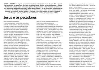 Jesus e os pecadores
Uma cena e três personagens.
A cena é contraditória; tem tanto de serenidade
como de tensão explosiva. Talvez por isso é bem
impactante. Passa-se durante um jantar ameno
em casa de um fariseu importante, entretanto
interrompido por uma mulher, provavelmente
prostituta. A cena é silenciosa porque a mulher
entra em casa alheia sem pedir licença, com um
frasco de perfume na mão; aproxima-se calada e
calada se ajoelha aos pés de Jesus.
As personagens. Primeiro, Jesus, o doce Jesus.
Doce no sentido de acolhedor e misericordioso.
Foi convidado para um jantar de gala em casa do
fariseu Simão. Está à mesa quando irrompe
inesperadamente a mulher na sala, lhe beija e
banha os pés com lágrimas, lhos enxuga com os
seus cabelos e os perfuma profusamente.
Simultaneamente Jesus lê os pensamentos do
fariseu, que, calado, censura o Mestre; e se Jesus
bem os leu também conhece e leu o coração da
mulher sem jamais ter falado com ela. Apesar de
toda a tensão Jesus não se retrai, condena ou
amaldiçoa. E depois, ainda converteu. A ambos.
Segundo, a mulher. Chega silenciosa, decidida e
convertida. Entra em território alheio, em casa
dum puro ela que é impura. É tão forte a sua
resolução que não lhe incomodam os olhares e
as censuras sociais. Condenada por todos
(Estariam no jantar alguns dos seus amantes?) ela
Amor e perdão. Sei de gente que em determinados assuntos preferia mudar de Papa. Não é que não
lhes agrade este ou aquele Papa ou o Papa do momento, o que não lhes agrada mesmo é que o máximo
Pontífice não coincida sempre com as suas opiniões. A seguir citamos o Papa Francisco, que a meu ver
cita Santa Teresa que há 500 anos disse o mesmo. A ela ninguém a leu, ou então todos se esqueceram de
a contestar. Disse o Papa no primeiro Domingo que falou como papa: «Deus não se cansa de perdoar,
nós é que nos cansamos de pedir perdão»! E é verdade. E é, afinal, verdade, que isso é o Evangelho. É
uma frase que vale um pontificado, uma divisa. Deus, pai bom, jamais desiste dum filho.
chora aos pés do homem verdadeiro que
finalmente a compreende e ama!
Terceiro, Simão. É um homem muito bem
considerado no seu contexto social. Conhece bem
os preceitos sociais, morais e religiosos em que
não transige. Estuda a Lei com afinco diário, paga
os impostos, reza com fervor. Poderá um homem
assim ter defeitos? Sim, tem. Simão é devoto, mas
é frio e não ama. Permite-se julgar porque se
sente justo e do lado da Lei, e afinal o que quer é
apenas manter as distâncias para não se
contaminar.
É nesta cena ou contexto que se desenrola a
acção, e são estas as personagens. Jesus, Deus e
homem, é o cume da humanidade. É no coração
de Jesus que se intersectam e acolhem as vidas
daquela mulher pecadora e a daquele homem
aparentemente perfeito. Ambos entram ali e saem
mudados, convertidos. O interessante do
Evangelho é que Jesus converte a ambos.
A mulher com sua delicadeza por Jesus ensina-
-nos que a medida do julgamento de Deus é o
amor e o perdão. Ela que tanto se magoara a si
mesma, afinal também amara. E Deus que é amor
reconhece o amor mesmo quando ele é
interesseiro, quando se apresenta frágil e em
pedaços e até desesperado.
Deus é diferente de nós, reconhece ao longe o
latir do amor e por isso é capaz de saltar todas
as lógicas humanas, e olhando para dentro de
nós vê toda a dor e toda a verdade; e perdoa de
graça e sem condições.
Deus não ama só os de amor frágil, ama também
os de amor gélido. E por isso traz também para
a conversão o presunçoso Simão.
Calada e altivamente Simão censura Jesus por
acolher a mulher pecadora. Jesus surpreende-lhe
as censuras, e com delicadeza e sem raiva,
propõe-lhe uma parábola como uma seta veloz
dirigida ao dique do coração: a dos sois
devedores; um deve pouco, outro muitíssimo. Os
dois são perdoados: quem ficará mais feliz?
Não é um caso para pensar muito, apenas para
pensar e julgar, julgar segundo o coração de
Deus que sempre perdoa, o muito e o pouco.
Simão responde o óbvio, por que chegara
entretanto ao alcance do amor de Deus.
E é aqui que o fariseu Simão, zeloso dos
preceitos e devoções, é também ele perdoado e
convertido por que na sua honestidade Jesus
encontrou também um grãozinho de amor.
Sim, a quem muito ama muito se perdoa; e o
inverso também. É assim Jesus, que veio para os
pecadores, não para os perfeitos. Que importam
carradas de devoção sem amor? Que importam
paletes de boas obras que possamos fazer se
elas se suportam na desfaçatez da injustiça?
Na sala daquele jantar — nem no jantar Jesus se
livra da presença dos pecadores! — estão pelo
menos dois pecadores, sendo que um deles se
considera e se defende pretensamente perfeito.
Jesus, mais atento ao amor que ao pecado, não
liga a indelicadezas — E se alguém fora
indelicado, esse foi o Simão, o anfitrião! — mas
ao amor. A titude de Jesus é tão boa, e até
surpreendentemente tão positiva, que está
disposto a semear amor onde o não vir. É a sorte
de Simão e de todos os Simões. A nossa. O
próximo jantar com Jesus será concerteza outro!
 