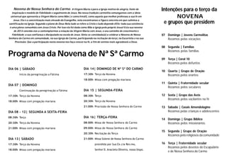 Programa da Novena de Nª Sª Carmo
DIA 06 | SÁBADO
Início da peregrinação a Fátima
DIA 07 | DOMINGO
Continuação da peregrinação a Fátima
17:30h Terço da Novena
18:00h Missa com pregação mariana
DIA 08 - 12| SEGUNDA A SEXTA-FEIRA
08:30h Terço
20:30h Terço da Novena
21:00h Missa com pregação mariana
DIA 13| SÁBADO
17:30h Terço da Novena
18:00h Missa com pregação mariana
DIA 14| DOMINGO DE Nª Sª DO CARMO
17:30h Terço da Novena
18:00h Missa com pregação mariana
DIA 15 | SEGUNDA-FEIRA
08:30h Terço
20:30h Terço da Novena
21:00h Procissão de Nossa Senhora do Carmo
DIA 16| TERÇA-FEIRA
08:00h Missa de Nossa Senhora do Carmo
09:00h Missa de Nossa Senhora do Carmo
20:30h Recitação do Terço
21:00h Missa Solene de Nossa Senhora do Carmo
presidida por Sua Ex.cia Rev.ma,
Senhor D. Anacleto Oliveira, nosso bispo.
Intenções para o terço da
NOVENA
e grupos que presidem
07 Domingo | Jovens Carmelitas
Rezamos pelas vocações
08 Segunda | Famílias
Rezamos pelas famílias
09 Terça | Coral 10
Rezamos pelos defuntos
10 Quarta | Grupo de Oração
Rezamos pelos orantes
11 Quinta | Fraternidade secular
Rezamos pelos seculares
12 Sexta | Grupo das Avós
Rezamos pelos vacilantes na fé
13 Sábado | Casais Amendolagine
Rezamos pelas crianças e adolescentes
14 Domingo | Grupo Bíblico
Rezamos pelos missionários.
15 Segunda | Grupo de Oração
Rezamos pelo religiosos dacomunidade
16 Terça | Fraternidade secular
Rezamos pelos devotos do Escapulário
e de Nossa Senhora do Carmo
Novena de Nossa Senhora do Carmo. A Virgem Maria é para a Igreja motivo de alegria, fonte de
inspiração e modelo de fidelidade e seguimento de Jesus. Na nossa tradição carmelita comungamos com a ideia
universal que apresenta a Virgem Maria como Mãe ( e como Irmã!), como aquela que melhor professou a sua fé em
Jesus. Ela é a concretização mais elevado do Evangelho, nela encontramos a figura concreta em que culmina a
santificação na Igreja. Segundo o plano de Deus Nela tudo se refere a Cristo e tudo depende d’Ele; toda sua existência
é uma plena comunhão com Jesus Cristo. Por isso ela foi dada como Mãe à Igreja pelo próprio Jesus! Esta sua novena
de 2013 convida-nos a contemplarmos a relação da Virgem Maria com Jesus, o seu caminho de crescimento e
fidelidade; a sua confiança e discipulado na escola de Jesus. Sinta-se convidada(o) a celebrar a Novena de Nossa
Senhora do Carmo em comunidade, na sua Igreja do Carmo, participando na recitação do terço, na Eucaristia e na sua
Procissão. Que a participação nesta novena nos faça crescer na fé, a fim de sermos mais agradáveis a Deus.
 