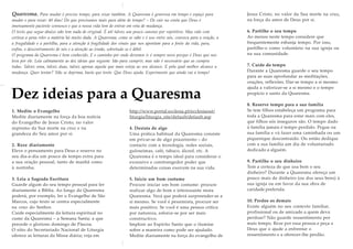 Quaresma. Para mudar é preciso tempo, para rezar também. A Quaresma é generosa em tempo e espaço para
mudar e para rezar: 40 dias! Do que precisamos mais para além de tempo? – De cair na conta que Deus é
imensamente paciente connosco e que a nossa vida tem de entrar em rota de mudança.
O texto que segue abaixo não tem nada de original. É até talvez um pouco cansino por repetitivo. Mas vale com
certeza a pena reler a matéria há muito dada. A Quaresma, como se sabe e é uso entre nós, convoca para a oração, a
a frugalidade e a partilha, para a atenção à fragilidade dos sinais que nos apontam para a fonte da vida, para,
enfim, o descentramento de nós e a atenção ao irmão, sobretudo se é débil.
O programa da Quaresma é bem conhecido. E o caminho por onde devemos ir é sempre novo porque é Deus que nos
leva por ele. Leia calmamente as dez ideias que seguem: São para cumprir, mas não é necessário que as cumpra
todas. Talvez uma, talvez duas, talvez apenas aquela que mais esteja ao seu alcance. E pela qual melhor alcance a
mudança. Quer tentar? Não se deprima, basta que tente. Que Deus ajuda. Experimente que ainda vai a tempo!
Dez ideias para a Quaresma
1. Medite o Evangelho
Medite diariamente na força da boa notícia
do Evangelho de Jesus Cristo, no valor
supremo da Sua morte na cruz e na
grandeza do Seu amor por si.
2. Reze diariamente
Eleve o pensamento para Deus e reserve no
seu dia-a-dia um pouco de tempo extra para
a sua oração pessoal, tanto de manhã como
à noitinha.
3. Leia a Sagrada Escritura
Guarde algum do seu tempo pessoal para ler
diariamente a Bíblia. Ao longo da Quaresma
poderá, por exemplo, ler o Evangelho de São
Marcos, cujo texto se centra especialmente
na cruz do Senhor.
Cuide especialmente da leitura espiritual no
cume da Quaresma – a Semana Santa; a que
precede o glorioso domingo de Páscoa.
O sítio do Secretariado Nacional de Liturgia
oferece as leituras da Missa diária; veja em
http://www.portal.ecclesia.pt/ecclesiaout/
liturgia/liturgia_site/default/default.asp
4. Desista de algo
Uma prática habitual da Quaresma consiste
em privar-se de algo prazeirento – do
contacto com a tecnologia, redes sociais,
guloseimas, café, tabaco, álcool, etc. A
Quaresma é o tempo ideal para considerar o
excessivo e constrangedor poder que
determinadas coisas exercem na sua vida.
5. Inicie um bom costume
Procure iniciar um bom costume: procure
realizar algo de bom e interessante nesta
Quaresma. Verá que poderá surpreender-se a
si mesmo. Se você é pessimista, procure ser
mais positivo. Se você é uma pessoa crítica
por natureza, esforce-se por ser mais
constructivo.
Implore ao Espírito Santo que o ilumine
sobre a maneira como pode ser ajudado.
Medite diariamente na força do evangelho de
Jesus Cristo, no valor da Sua morte na cruz,
na força do amor de Deus por si.
6. Partilhe o seu tempo
Ao menos neste tempo considere que
frequentemente esbanja tempo. Por isso,
partilhe-o como voluntário na sua igreja ou
na sua comunidade.
7. Cuide do tempo
Durante a Quaresma guarde o seu tempo
para as suas aprofundar as meditações,
orações, reflexões. Dar-se tempo a si mesmo
ajuda a valorizar-se a si mesmo e o tempo
propício e santo da Quaresma.
8. Reserve tempo para a sua família
Se tem filhos estabeleça um programa para
toda a Quaresma para estar mais com eles,
que filhos sós inseguros são. O tempo dado
à família jamais é tempo perdido. Pegue na
sua família e vá fazer uma caminhada ou um
piquenique descontraído. Ou então dedique
com a sua família um dia de voluntariado
dedicado a alguém.
9. Partilhe o seu dinheiro
Tem a certeza de que usa bem o seu
dinheiro? Durante a Quaresma ofereça um
pouco mais de dinheiro (ou dos seus bens) à
sua igreja ou em favor da sua obra de
caridade preferida.
10. Perdoe os demais
Existe alguém no seu contexto familiar,
profissional ou de amizade a quem deva
perdoar? Não guarde ressentimento por
mais tempo. Reze por essa pessoa e peça a
Deus que o ajude a enfrentar o
ressentimento e a oferecer-lhe perdão.
 