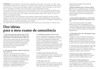 Confissão. É um sacramento e uma das práticas quaresmais mais marcantes. Tem, porém, nos tempos actuais,
muitas objecções: Porque temos de confessar-nos a um padre? Existe o pecado ou foi inventado pelos padres para nos
portarmos bem? E se existe porque não podemos confessar-nos directamente a Deus? Porque dizer as coisas de que
mais me envergonho a um pecador como eu? Que talvez as valorize diferentemente de mim?
Sim, tu podes confessar-te no segredo do teu coração directamente a Deus. Mas só a absolvição dos pecados que o
sacerdote te dá no sacramento pode comunicar-te a certeza interior de teres sido verdadeiramente perdoado e acolhido
pelo Pai que está nos céus, porque Cristo confiou ao ministério da Igreja o poder de atar e desatar, de excluir e de
admitir na comunidade da aliança.
A celebração da Páscoa está aí a dois passos. Não te demores. Prepara-te para a alegria do encontro com Deus
mediante um sacerdote no sacramento da reconciliação. Não celebres a Páscoa desajeitadamente. Prepara-te para a
confissão, em um clima de oração, respondendo a estas perguntas sob o olhar de Deus, eventualmente verificando com
quem possa ajudar-te a caminhar mais rápido na via do Senhor.
Lê e medita. Mas não stresses, porque mais depressa te cansas de pecar que Deus de perdoar. Lê e medita em paz.
Dez ideias
para o meu exame de consciência
1. «Não terás outro Deus além de mim» (Dt 5,7).
«Amarás ao Senhor com todo teu coração, com
toda tua alma e com toda tua mente» (Mt 22, 37).
> Amo assim o Senhor? Dou-lhe o primeiro lugar
em tudo na minha vida? Empenho-me em rejeitar
todo o ídolo que possa interpor-se entre mim e
Ele, seja o dinheiro, o prazer, a superstição ou o
poder? Escuto com fé a sua Palavra? Sou
perseverante na oração?
2. «Não tomarás em falso o nome do Senhor teu
Deus» (Dt 5, 11).
> Respeito o santo nome de Deus? Abuso ao
referir-me a Ele ofendendo-o ou servindo-me dele
em lugar de servi-lo? Bendigo a Deus em cada um
de meus actos? Acolho-me sem reservas à sua
vontade sobre mim, confiando totalmente nele?
Confio-me com humildade e confiança à
orientação e ao ensinamento dos pastores que o
Senhor deu a sua Igreja? Empenho-me em
aprofundar e nutrir minha vida de fé?
3. «Santificarás as festas» (cf. Dt 5, 12-15).
> Vivo a centralidade do domingo, começando
pelo seu centro que é a celebração da eucaristia, e
os outros dias consagrados ao Senhor para
louvá-lo e dar-lhe graças para confiar-me a ele e
repousar nele? Participo com fidelidade e
empenho na liturgia festiva, preparando-me para
ela com a oração e esforçando-me em obter fruto
durante toda a semana? Santifico os dia de festa
com algum gesto de amor para com quem
precisa?
4. «Honra teu pai e tua mãe» (Dt 5, 16).
> Amo e respeito quem me deu a vida? Esforço-me
por compreendê-los e ajudá-los, sobretudo nas
suas fraquezas e seus limites?
5. «Não matar» (Dt 5, 17).
> Esforço-me por respeitar e promover a vida em
todas suas etapas e em todos seus aspectos? Faço
tudo o que está em meu poder pelo bem dos
demais? Fiz mal a alguém com a intenção
explícita de fazê-lo?
«Amarás o próximo como a ti mesmo» (Mt 22,
39). Como vivo a caridade para com o próximo?
Estou atento e disponível, sobretudo para com os
mais pobres e os mais fracos? Amo-me a mim
mesmo, sabendo aceitar os meus limites sob o
olhar de Deus?
6. «Não cometerás atos impuros» (cf. Dt 5, 18).
«Não desejarás a mulher de teu próximo» (Dt 5,
21).
> Sou casto nos pensamentos e nas acções?
Esforço-me por amar com gratidão, livre da
tentação da posse e dos apegos? Respeito sempre
e em tudo a dignidade da pessoa humana? Trato o
meu corpo e o corpo dos demais como templo do
Espírito Santo?
7. «Não roubar» (Dt 5, 19). «Não desejar os bens
alheios» (Dt 5, 21).
> Respeito os bens da criação? Sou honesto no
trabalho e nas minhas relações com os demais?
Respeito o fruto do trabalho dos demais? Sou
invejoso do bem dos outros? Esforço-me em fazer
os outros felizes ou só penso na minha felicidade?
8. «Não pronunciar falso testemunho» (Dt 5, 20).
> Sou sincero e leal em cada palavra e acção?
Testemunho sempre e só a verdade? Trato de dar
confiança e actuo de modo a merecê-la?
9. Esforço-me por seguir e imitar Jesus no
caminho da minha entrega a Deus e aos outros?
Tento ser como Ele, humilde, pobre e casto?
10. Encontro o Senhor fielmente nos
sacramentos, na comunhão fraterna e no serviço
aos mais pobres? Vivo a esperança na vida
eterna, olhando cada coisa à luz do Deus que
chega e confiando sempre em suas promessas?
 