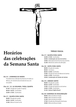 Horários
das celebrações
da Semana Santa
Dia 13 | DOMINGO DE RAMOS
Procederemos à bênção dos Ramos em todas as
Missas, em memória da entrada de Jesus em
Jerusalém.
Dias 14 | 15 |16 SEGUNDA, TERÇA, QUARTA
07:30 | Oração de Laudes na igreja.
08:30 > 10:30 | Confissões.
16:00 > 17:00 | Confissões.
Dia 17 | QUINTA-FEIRA SANTA
08:00 | Oração de Laudes.
08:30 > 10:30 | Confissões.
11:00 | Missa Crismal na Sé.
TRÍDUO PASCAL
Dia 17 | QUINTA-FEIRA SANTA
16:00 > 17:00 | Confissões.
18:00 | Celebração da Ceia do Senhor.
19:00 | Adoração do Santíssimo Sacramento.
21:00 | Momento solene de adoração.
Dia 18 | SEXTA FEIRA SANTA
08:00 | Oração de Laudes.
08:30 | Via Sacra.
08:30 > 11:00 | Confissões.
15:00 | Oração da Hora da Morte do Senhor.
16:00 > 17:00 | Confissões.
18:00 | Celebração da Paixão do Senhor
Dia 19 | SÁBADO SANTO
08:00 | Oração de Laudes.
08:30 > 11:00 | Confissões.
15:00 | Oração da Sepultura do Senhor.
16:00 > 17:00 | Confissões.
21:30 | Solene Vigília Pascal
Dia 20 I DOMINGO DA RESSURREIÇÃO
08:00 | Missa da Ressurreição.
10:00 | Missa da Ressurreição.
11:30 | Missa da Ressurreição.
17:30 | Oração dos Discípulos de Emaús.
18:00 | Missa da Ressurreição.