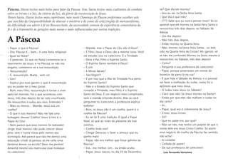 Páscoa. Havia textos mais belos para falar da Páscoa. Sim, havia textos mais exaltantes do combate
entre as trevas e a luz, da vitória da luz, da glória da ressurreição de Jesus.
Haver havia. Havia textos mais espirituais, mas neste Domingo de Páscoa preferimos escolher este
que nos fala da (im)possibilidade de abarcar o mistério e de como ele está tingido de mercantilismo,
da dificuldade em aderir à fé no Ressuscitado, da necessidade comum da experiência comunitária da
fé e de a transmitir às gerações mais novas e mais influenciadas por outras tradições.
A Páscoa
– Papai, o que é Páscoa?
– Ora, Páscoa é.... bem... é uma festa religiosa!
– Igual ao Natal?
– É parecido. Só que no Natal comemora-se o
nascimento de Jesus, e na Páscoa, se não me
engano, comemora-se a sua ressureição.
– Ressurreição?
– É, ressurreição. Marta , vem cá!
– Sim?
– Explica pra esse garoto o que é ressurreição
pra eu poder ler o meu jornal.
– Bom, meu filho, ressurreição é tornar a viver
após ter morrido. Foi o que aconteceu com
Jesus, três dias depois de ter sido crucificado.
Ele ressuscitou e subiu aos céus. Entendeu ?
– Mais ou menos.... Mamãe, Jesus era um
coelho?
– O que é isso menino? Não me fale uma
bobagem dessas! Coelho! Jesus Cristo é o
Papai do Céu!
– Nem parece que esse menino foi batizado!
Jorge, esse menino não pode crescer desse
jeito, sem ir numa missa pelo menos aos
domingos. Até parece que não lhe demos uma
educação cristã! Já pensou se ele solta uma
besteira dessas na escola? Deus me perdoe!
Amanhã mesmo vou matricular esse moleque
no catecismo!
– Mamãe, mas o Papai do Céu não é Deus?
– É filho, Jesus e Deus são a mesma coisa. Você
vai estudar isso no catecismo. É a Trindade.
– Deus é Pai, Filho e Espírito Santo.
– O Espírito Santo também é Deus?
– É sim.
– E Minas Gerais?
– Sacrilégio!!!
– É por isso que a Ilha de Trindade fica perto
do Espírito Santo?
– Não é o Estado do Espírito Santo que
compõe a Trindade, meu filho, é o Espírito
Santo de Deus. É um negócio meio complicado,
nem a mamãe entende direito. Mas se você
perguntar no catecismo a professora explica
tudinho!
– Bom, se Jesus não é um coelho, quem é o
coelho da Páscoa?
– Eu sei lá! É uma tradição. É igual a Papai
Noel, só que ao invés de presente ele traz
ovinhos.
– Coelho bota ovo?
– Chega! Deixa eu ir fazer o almoço que eu
ganho mais!
– Papai, não era melhor que fosse galinha da
Páscoa?
– Era... era melhor, sim... ou então urubu.
– Papai, Jesus nasceu no dia 25 de Dezembro,
né? Que dia ele morreu?
– Isso eu sei: na Sexta-feira Santa.
– Que dia e que mês?
– (???) Sabe que eu nunca pensei nisso? Eu só
aprendi que ele morreu na Sexta-feira Santa e
ressuscitou três dias depois, no Sábado de
Aleluia.
– Um dia depois!
– Não três dias depois.
– Então morreu na Quarta-feira.
– Não, morreu na Sexta-feira Santa... ou terá
sido na Quarta-feira de Cinzas? Ah, garoto, vê
se não me confunde! Morreu na Sexta mesmo e
ressuscitou no Sábado, três dias depois!
– Como?
– Pergunte à sua professora de catecismo!
– Papai, porque amarraram um monte de
bonecos de pano lá na rua?
– É que hoje é Sábado de Aleluia, e o pessoal
vai fazer a malhação do Judas. Judas foi o
apóstolo que traiu Jesus.
– O Judas traiu Jesus no Sábado?
– Claro que não! Se Jesus morreu na Sexta!!!
– Então por que eles não malham o Judas no
dia certo?
– Ai...
– Papai, qual era o sobrenome de Jesus?
– Cristo. Jesus Cristo.
– Só?
– Que eu saiba sim, por quê?
– Não sei não, mas tenho um palpite de que o
nome dele era Jesus Cristo Coelho. Só assim
esse negócio de coelho da Páscoa faz sentido,
não acha?
– Ai coitada!
– Coitada de quem?
– Da sua professora de catecismo!
Luiz Fernando Veríssimo
 
