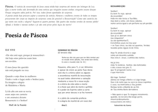 Páscoa. O notícia da ressurreição de Jesus causa ainda hoje surpresa até mesmo aos inimigos da Luz.
Que a morte tenha sido derrotada foi uma notícia que ninguém ousara sonhar, ninguém ousara desejar.
Porque ninguém sabia pedi-la. Por isso, todos foram apanhados de surpresa.
A poesia ainda hoje procura captar a surpresa da notícia. Homens e mulheres crentes de todos os tempos
procuraram dar corpo ao impacto da surpresa: como foi possível a Ressurreição? Como não cantá-la ela
que tanto nos enche e alegria? Seguem-se quatro poemas. São quatro das muitas versões do mesmo jubilo!
Afinal, o Senhor é mesmo senhor e já não está preso pelos laços da morte!
Poesia de Páscoa
ELE VIVE
«Ele não está aqui, porque já ressuscitou!»
Até hoje estas palavras soam bem
aos ouvidos.
O meu Jesus tão querido
não está pregado na cruz.
Quando o anjo disse às mulheres:
Vinde e vede o lugar onde o Senhor jazia.
Eu imagino a alegria
de Madalena e Maria.
Lá do alto um som se ouvia
eram anjos em cantoria
e em aramaico diziam:
Ressurrecto é o Senhor!
Hull de la Fuente
DOMINGO DE PÁSCOA
(O terceiro dia)
Tenho-vos dito isto para que em Mim tenhais paz:
no mundo tereis aflições, mas tende bom ânimo,
Eu venci o mundo( João 16: 33 )
Pequeno, olho para Ti, ó ser Altíssimo
e apesar de virem ao peito Tuas dores
este dia é a vitória sobre os algozes
a assombrosa manhã da tessureição
na qual todos obteremos a salvação
mediante a nossa fé e nossa acção
é a vitória da vida sobre a morte
é a chave que abre da morte o grilhão
é o poder do Espírito sobre a carne
que por amor desceu e se fez homem
é o júbilo da cumprida profecia
é a alegria da manhã de um novo dia!
Ana C.
RESSURREIÇÃO
Senhor!
Eu bem Te vejo, apesar
da escuridão!
Inda me não tocou a Tua Mão,
mas bem a sinto, em meus cabelos,
numa carícia igual a um perfume ou um perdão.
Senhor!
Eu bem te vejo, apesar
da escuridão!
Que já se abriram cinco
(ou cinquenta?
ou são quinhentas?)
Estrelinhas azuis no Céu azul
– as Tuas cinco, ou não sei quantas, feridas
lavadas pelas águas lá de Cima.
Vejo-Te ainda incerto e vago
como um desenho sumido,
mas esta é, Jesus, a última das noites.
Há já três
(não Te lembras, Senhor, das bofetadas
e dos cravos nos pés ?)
que Te pregaram numa cruz
e que morreste.
Até logo, Senhor!
(Deixa ser longa a Noite e o Logo longo,
Que é de noite que eu seco os meus espinhos
e cavo, na minh’alma o Teu jardim.
Rompa tarde a Manhã de ao fim
de Tua-minha Noite derradeira.
– Não quero é que Te rasgues novamente,
quando, no terceiro Dia longe-perto,
misericordiosamente,
ressuscitares em mim.)
Sebastião da Gama
 