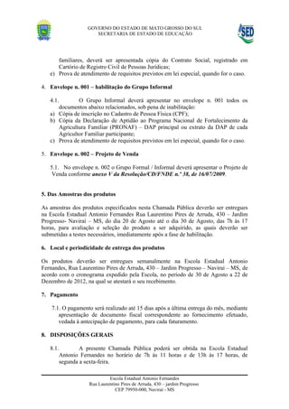 GOVERNO DO ESTADO DE MATO GROSSO DO SUL
                      SECRETARIA DE ESTADO DE EDUCAÇÃO




      familiares, deverá ser apresentada cópia do Contrato Social, registrado em
      Cartório de Registro Civil de Pessoas Jurídicas;
   e) Prova de atendimento de requisitos previstos em lei especial, quando for o caso.

4. Envelope n. 001 – habilitação do Grupo Informal

   4.1.       O Grupo Informal deverá apresentar no envelope n. 001 todos os
      documentos abaixo relacionados, sob pena de inabilitação:
   a) Cópia de inscrição no Cadastro de Pessoa Física (CPF);
   b) Cópia da Declaração de Aptidão ao Programa Nacional de Fortalecimento da
      Agricultura Familiar (PRONAF) – DAP principal ou extrato da DAP de cada
      Agricultor Familiar participante;
   c) Prova de atendimento de requisitos previstos em lei especial, quando for o caso.

5. Envelope n. 002 – Projeto de Venda

   5.1. No envelope n. 002 o Grupo Formal / Informal deverá apresentar o Projeto de
    Venda conforme anexo V da Resolução/CD/FNDE n.º 38, de 16/07/2009.


5. Das Amostras dos produtos

As amostras dos produtos especificados nesta Chamada Pública deverão ser entregues
na Escola Estadual Antonio Fernandes Rua Laurentino Pires de Arruda, 430 – Jardim
Progresso- Naviraí – MS, do dia 20 de Agosto até o dia 30 de Agosto, das 7h às 17
horas, para avaliação e seleção do produto a ser adquirido, as quais deverão ser
submetidas a testes necessários, imediatamente após a fase de habilitação.

6. Local e periodicidade de entrega dos produtos

Os produtos deverão ser entregues semanalmente na Escola Estadual Antonio
Fernandes, Rua Laurentino Pires de Arruda, 430 – Jardim Progresso – Navirai – MS, de
acordo com o cronograma expedido pela Escola, no período de 30 de Agosto a 22 de
Dezembro de 2012, na qual se atestará o seu recebimento.

7. Pagamento

    7.1. O pagamento será realizado até 15 dias após a última entrega do mês, mediante
       apresentação de documento fiscal correspondente ao fornecimento efetuado,
       vedada à antecipação de pagamento, para cada faturamento.

8. DISPOSIÇÕES GERAIS

   8.1.        A presente Chamada Pública poderá ser obtida na Escola Estadual
       Antonio Fernandes no horário de 7h às 11 horas e de 13h às 17 horas, de
       segunda a sexta-feira.

                            Escola Estadual Antonio Fernandes
                   Rua Laurentino Pires de Arruda, 430 – jardim Progresso
                               CEP 79950-000, Naviraí - MS
 