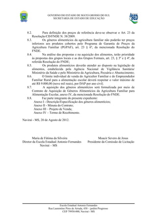 GOVERNO DO ESTADO DE MATO GROSSO DO SUL
                      SECRETARIA DE ESTADO DE EDUCAÇÃO




   8.2.          Para definição dos preços de referência deve-se observar o Art. 23 da
        Resolução/CD/FNDE N. 38/2009.
   8.3.          Os gêneros alimentícios da agricultura familiar não poderão ter preços
        inferiores aos produtos cobertos pelo Programa de Garantia de Preços da
        Agricultura Familiar (PGPAF), art. 23 § 6º, da mencionada Resolução do
        FNDE.
   8.4.          Na análise das propostas e na aquisição dos alimentos, terão prioridade
        às propostas dos grupos locais e as dos Grupos Formais, art. 23, § 3º e § 4º, da
        referida Resolução do FNDE;
   8.5.          Os produtos alimentícios deverão atender ao disposto na legislação de
        alimentos, estabelecida pela Agência Nacional de Vigilância Sanitária/
        Ministério da Saúde e pelo Ministério da Agricultura, Pecuária e Abastecimento;
   8.6.         O limite individual de venda do Agricultor Familiar e do Empreendedor
        Familiar Rural para a alimentação escolar deverá respeitar o valor máximo de
        até R$ 9.000,00 (nove mil reais), por DAP por ano civil;
   8.7.          A aquisição dos gêneros alimentícios será formalizada por meio de
        Contrato de Aquisição de Gêneros Alimentícios da Agricultura Familiar para
        Alimentação Escolar, anexo IV, da mencionada Resolução do FNDE.
   8.8.         Faz parte integrante do presente expediente:
          Anexo I - Descrição/Especificação dos gêneros alimentícios;
          Anexo II - Minuta do Contrato;
          Anexo III – Projeto de Venda;
          Anexo IV – Termo de Recebimento.

Naviraí - MS, 20 de Agosto de 2012.




       Maria de Fátima da Silveira                            Moacir Severo de Jesus
Diretor da Escola Estadual Antonio Fernandes          Presidente da Comissão de Licitação
             Naviraí – MS




                            Escola Estadual Antonio Fernandes
                   Rua Laurentino Pires de Arruda, 430 – jardim Progresso
                               CEP 79950-000, Naviraí - MS
 