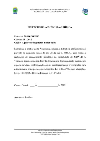 GOVERNO DO ESTADO DE MATO GROSSO DO SUL
                    SECRETARIA DE ESTADO DE EDUCAÇÃO




              DESPACHO DA ASSESSORIA JURÍDICA


Processo: 29/010788/2012
Convite: 001/2012
Objeto: Aquisição de gêneros alimentícios

Submetida à análise desta Assessoria Jurídica, o Edital em atendimento ao
previsto no paragrafo único do art. 38 da Lei n. 8666/93, com vistas à
realização de procedimento licitatório na modalidade de CONVITE,
visando a aquisição acima descrita, temos que o texto analisado guarda, sob
aspecto jurídico, conformidade com as exigências legais preconizadas para
o instrumento em espécie, especialmente a Lei n. 8666/93 e suas alterações,
Lei n. 10.520/02 e Decreto Estadual n. 11.676/04.




Campo Grande, ____ de _________________de 2012.




Assessoria Jurídica.




                          Escola Estadual Antonio Fernandes
                 Rua Laurentino Pires de Arruda, 430 – jardim Progresso
                             CEP 79950-000, Naviraí - MS
 