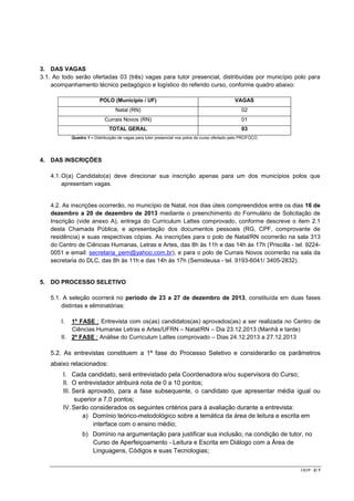 3. DAS VAGAS
3.1. Ao todo serão ofertadas 03 (três) vagas para tutor presencial, distribuídas por município polo para
acompanhamento técnico pedagógico e logístico do referido curso, conforme quadro abaixo:
POLO (Município / UF)

VAGAS

Natal (RN)

02

Currais Novos (RN)

01

TOTAL GERAL

03

Quadro 1 – Distribuição de vagas para tutor presencial nos polos do curso ofertado pelo PROFOCO.

4. DAS INSCRIÇÕES
4.1. O(a) Candidato(a) deve direcionar sua inscrição apenas para um dos municípios polos que
apresentam vagas.

4.2. As inscrições ocorrerão, no município de Natal, nos dias úteis compreendidos entre os dias 16 de
dezembro a 20 de dezembro de 2013 mediante o preenchimento do Formulário de Solicitação de
Inscrição (vide anexo A), entrega do Curriculum Lattes comprovado, conforme descreve o item 2.1
desta Chamada Pública, e apresentação dos documentos pessoais (RG, CPF, comprovante de
residência) e suas respectivas cópias. As inscrições para o polo de Natal/RN ocorrerão na sala 313
do Centro de Ciências Humanas, Letras e Artes, das 8h às 11h e das 14h às 17h (Priscilla - tel. 92240051 e email: secretaria_pem@yahoo.com.br), e para o polo de Currais Novos ocorrerão na sala da
secretaria do DLC, das 8h às 11h e das 14h às 17h (Semideusa - tel. 9193-6041/ 3405-2832).

5. DO PROCESSO SELETIVO
5.1. A seleção ocorrerá no período de 23 a 27 de dezembro de 2013, constituída em duas fases
distintas e eliminatórias:
I.

1ª FASE : Entrevista com os(as) candidatos(as) aprovados(as) a ser realizada no Centro de
Ciências Humanas Letras e Artes/UFRN – Natal/RN – Dia 23.12.2013 (Manhã e tarde)
II. 2ª FASE : Análise do Curriculum Lattes comprovado – Dias 24.12.2013 a 27.12.2013

5.2. As entrevistas constituem a 1ª fase do Processo Seletivo e considerarão os parâmetros
abaixo relacionados:
I. Cada candidato, será entrevistado pela Coordenadora e/ou supervisora do Curso;
II. O entrevistador atribuirá nota de 0 a 10 pontos;
III. Será aprovado, para a fase subsequente, o candidato que apresentar média igual ou
superior a 7,0 pontos;
IV. Serão considerados os seguintes critérios para à avaliação durante a entrevista:
a) Domínio teórico-metodológico sobre a temática da área de leitura e escrita em
interface com o ensino médio;
b) Domínio na argumentação para justificar sua inclusão, na condição de tutor, no
Curso de Aperfeiçoamento - Leitura e Escrita em Diálogo com a Área de
Linguagens, Códigos e suas Tecnologias;
CR/JP - 2/ 7

 
