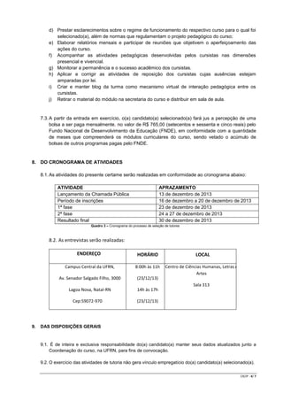 d) Prestar esclarecimentos sobre o regime de funcionamento do respectivo curso para o qual foi
selecionado(a), além de normas que regulamentam o projeto pedagógico do curso;
e) Elaborar relatórios mensais e participar de reuniões que objetivem o aperfeiçoamento das
ações do curso.
f) Acompanhar as atividades pedagógicas desenvolvidas pelos cursistas nas dimensões
presencial e vivencial.
g) Monitorar a permanência e o sucesso acadêmico dos cursistas.
h) Aplicar e corrigir as atividades de reposição dos cursistas cujas ausências estejam
amparadas por lei.
i) Criar e manter blog da turma como mecanismo virtual de interação pedagógica entre os
cursistas.
j) Retirar o material do módulo na secretaria do curso e distribuir em sala de aula.

7.3. A partir da entrada em exercício, o(a) candidato(a) selecionado(a) fará jus a percepção de uma
bolsa a ser paga mensalmente, no valor de R$ 765,00 (setecentos e sessenta e cinco reais) pelo
Fundo Nacional de Desenvolvimento da Educação (FNDE), em conformidade com a quantidade
de meses que compreenderá os módulos curriculares do curso, sendo vetado o acúmulo de
bolsas de outros programas pagas pelo FNDE.

8. DO CRONOGRAMA DE ATIVIDADES
8.1. As atividades do presente certame serão realizadas em conformidade ao cronograma abaixo:
ATIVIDADE
Lançamento da Chamada Pública
Período de inscrições
1ª fase
2ª fase
Resultado final

APRAZAMENTO
13 de dezembro de 2013
16 de dezembro a 20 de dezembro de 2013
23 de dezembro de 2013
24 a 27 de dezembro de 2013
30 de dezembro de 2013

Quadro 3 – Cronograma do processo de seleção de tutores

8.2. As entrevistas serão realizadas:
ENDEREÇO

HORÁRIO

LOCAL

Campus Central da UFRN,

8:00h às 11h

Av. Senador Salgado Filho, 3000

(23/12/13)

Centro de Ciências Humanas, Letras e
Artes

Lagoa Nova, Natal-RN

14h às 17h

Sala 313
Cep:59072-970

9.

(23/12/13)

DAS DISPOSIÇÕES GERAIS

9.1. É de inteira e exclusiva responsabilidade do(a) candidato(a) manter seus dados atualizados junto a
Coordenação do curso, na UFRN, para fins de convocação.
9.2. O exercício das atividades de tutoria não gera vínculo empregatício do(a) candidato(a) selecionado(a).
CR/JP - 4/ 7

 
