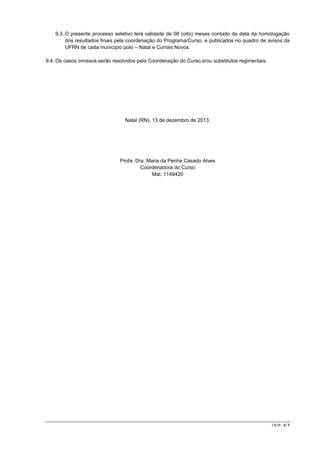9.3. O presente processo seletivo terá validade de 08 (oito) meses contado da data da homologação
dos resultados finais pela coordenação do Programa/Curso, e publicados no quadro de avisos da
UFRN de cada município polo – Natal e Currais Novos.
9.4. Os casos omissos serão resolvidos pela Coordenação do Curso e/ou substitutos regimentais.

Natal (RN), 13 de dezembro de 2013.

Profa. Dra. Maria da Penha Casado Alves
Coordenadora do Curso
Mat. 1149420

CR/JP - 5/ 7

 