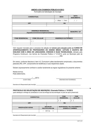 ANEXO A DA CHAMADA PÚBLICA 01/2013
Formulário de Solicitação de Inscrição
CANDIDATO(A)

DATA
NASCIMENTO

SEXO

/

( ) Masc. ( ) Fem.

CPF

RG

ENDEREÇO RESIDENCIAL
(logradouro/número/complemento/bairro)

FONE RESIDENCIAL

FONE CELULAR

( )

/

MUNICÍPIO / UF

ENDEREÇO ELETRÔNICO

( )

Vem requerer inscrição para o processo de seleção de tutores para atuação junto ao CURSO DE
APERFEIÇOAMENTO DE PROFESSORES DO ENSINO MÉDIO: LEITURA E ESCRITA EM
DIÁLOGO COM A ÁREA DE LINGUAGENS, CÓDIGOS E SUAS TECNOLOGIAS, ofertado pelo
Programa Continuum, nos termos da Chamada Pública n.º 01/2013, junto ao Município polo de
_______________________________________________________/RN.

Em anexo, conforme descreve o item 4.2, Curriculum Lattes devidamente comprovado, e documentos
pessoais (RG, CPF, comprovante de residência) e suas respectivas cópias.
Declaro expressamente conhecer e aceitar tacitamente as regras reguladoras do presente certame.
Nestes termos,
Pede deferimento.
___________________,___/___/2013.

______________________________

(Local e data)

(Assinatura do/a Candidato/a)

Assinatura do Responsável pela inscrição: _________________________________________________________________

PROTOCOLO DE SOLICITAÇÃO DE INSCRIÇÃO: Chamada Pública n.º 01/2013
(para destaque e entrega ao candidato/a no ato da entrega da documentação no polo de apoio presencial)
FONE
RESIDENCIAL

CANDIDATO(A)

( )
CPF
OBSERVAÇÕES GERAIS

FONE
CELULAR

( )
RG

INSCRIÇÃO
PROTOCOLADA EM:
/

/2013 às

RESPONSÁVEL PELO RECEBIMENTO
(RUBRICA E CARIMBO)

h

Assinatura do Responsável pela inscrição: _________________________________________________________________

CR/JP - 6/ 7

 