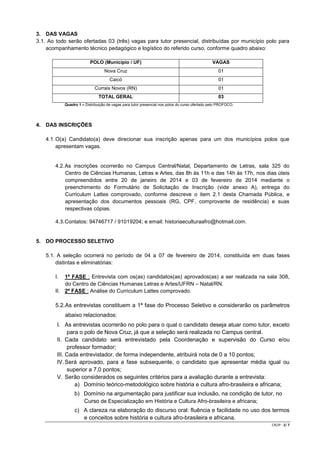 3. DAS VAGAS
3.1. Ao todo serão ofertadas 03 (três) vagas para tutor presencial, distribuídas por município polo para
acompanhamento técnico pedagógico e logístico do referido curso, conforme quadro abaixo:
POLO (Município / UF)

VAGAS

Nova Cruz

01

Caicó

01

Currais Novos (RN)

01

TOTAL GERAL

03

Quadro 1 – Distribuição de vagas para tutor presencial nos polos do curso ofertado pelo PROFOCO.

4. DAS INSCRIÇÕES
4.1. O(a) Candidato(a) deve direcionar sua inscrição apenas para um dos municípios polos que
apresentam vagas.

4.2. As inscrições ocorrerão no Campus Central/Natal, Departamento de Letras, sala 325 do
Centro de Ciências Humanas, Letras e Artes, das 8h às 11h e das 14h às 17h, nos dias úteis
compreendidos entre 20 de janeiro de 2014 e 03 de fevereiro de 2014 mediante o
preenchimento do Formulário de Solicitação de Inscrição (vide anexo A), entrega do
Curriculum Lattes comprovado, conforme descreve o item 2.1 desta Chamada Pública, e
apresentação dos documentos pessoais (RG, CPF, comprovante de residência) e suas
respectivas cópias.

4.3. Contatos: 94746717 / 91019204; e email: historiaeculturaafro@hotmail.com.
5. DO PROCESSO SELETIVO
5.1. A seleção ocorrerá no período de 04 a 07 de fevereiro de 2014, constituída em duas fases
distintas e eliminatórias:
I.

1ª FASE : Entrevista com os(as) candidatos(as) aprovados(as) a ser realizada na sala 308,
do Centro de Ciências Humanas Letras e Artes/UFRN – Natal/RN.
II. 2ª FASE : Análise do Curriculum Lattes comprovado.

5.2. As entrevistas constituem a 1ª fase do Processo Seletivo e considerarão os parâmetros
abaixo relacionados:
I. As entrevistas ocorrerão no polo para o qual o candidato deseja atuar como tutor, exceto
para o polo de Nova Cruz, já que a seleção será realizada no Campus central.
II. Cada candidato será entrevistado pela Coordenação e supervisão do Curso e/ou
professor formador;
III. Cada entrevistador, de forma independente, atribuirá nota de 0 a 10 pontos;
IV. Será aprovado, para a fase subsequente, o candidato que apresentar média igual ou
superior a 7,0 pontos;
V. Serão considerados os seguintes critérios para a avaliação durante a entrevista:
a) Domínio teórico-metodológico sobre história e cultura afro-brasileira e africana;
b) Domínio na argumentação para justificar sua inclusão, na condição de tutor, no
Curso de Especialização em História e Cultura Afro-brasileira e africana;
c) A clareza na elaboração do discurso oral: fluência e facilidade no uso dos termos
e conceitos sobre história e cultura afro-brasileira e africana.
CR/JP - 2/ 7

 